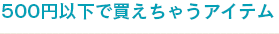 500円以下で買えちゃうアイテム